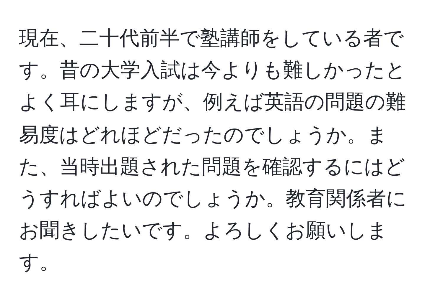 現在、二十代前半で塾講師をしている者です。昔の大学入試は今よりも難しかったとよく耳にしますが、例えば英語の問題の難易度はどれほどだったのでしょうか。また、当時出題された問題を確認するにはどうすればよいのでしょうか。教育関係者にお聞きしたいです。よろしくお願いします。