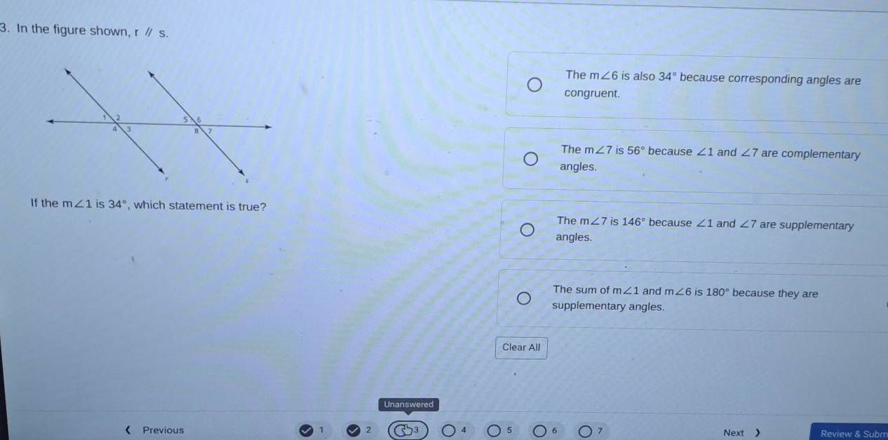 In the figure shown, rparallel s.
The m∠ 6 is also 34° because corresponding angles are
congruent.
The m∠ 7 is 56° because ∠ 1 and ∠ 7 are complementary
angles.
If the m∠ 1 is 34° , which statement is true?
The m∠ 7 is 146° because ∠ 1 and ∠ 7 are supplementary
angles.
The sum of m∠ 1 and m∠ 6 is 180° because they are
supplementary angles.
Clear All
Unanswered
《 Previous Next Review & Subm