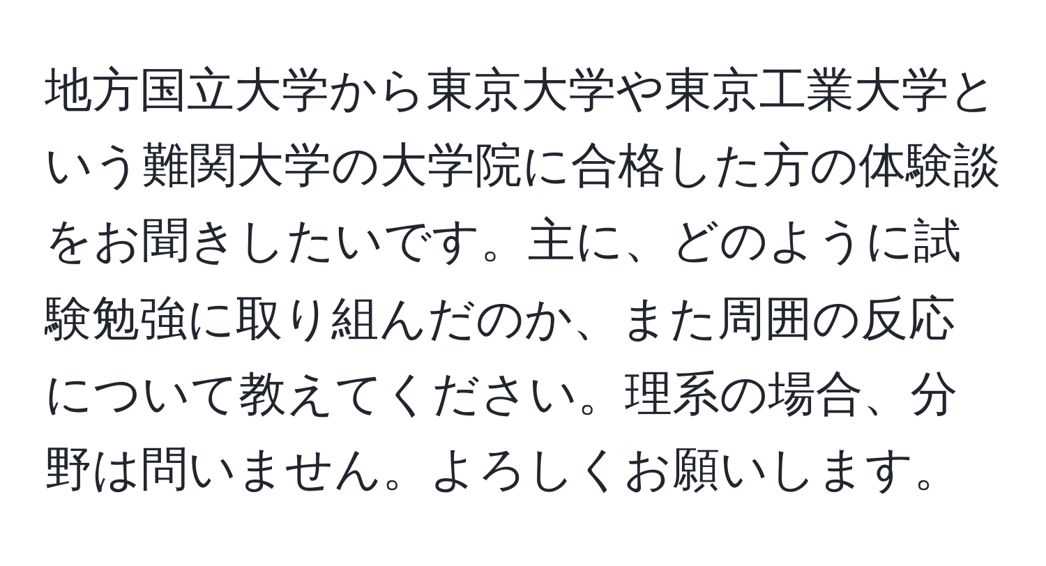 地方国立大学から東京大学や東京工業大学という難関大学の大学院に合格した方の体験談をお聞きしたいです。主に、どのように試験勉強に取り組んだのか、また周囲の反応について教えてください。理系の場合、分野は問いません。よろしくお願いします。