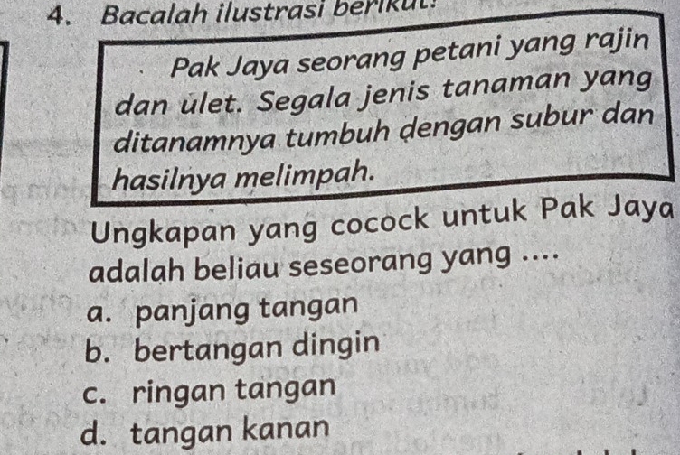 Bacalah ilustrasi berikut.
Pak Jaya seorang petani yang rajin
dan ulet. Segala jenis tanaman yang
ditanamnya tumbuh dengan subur dan
hasilnya melimpah.
Ungkapan yang cocock untuk Pak Jaya
adalah beliau seseorang yang ....
a. panjang tangan
b. bertangan dingin
c. ringan tangan
d. tangan kanan