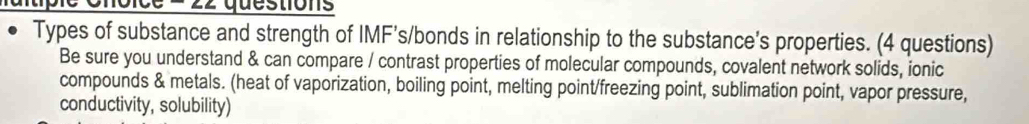 oice = 22 questions 
Types of substance and strength of IMF’s/bonds in relationship to the substance’s properties. (4 questions) 
Be sure you understand & can compare / contrast properties of molecular compounds, covalent network solids, ionic 
compounds & metals. (heat of vaporization, boiling point, melting point/freezing point, sublimation point, vapor pressure, 
conductivity, solubility)