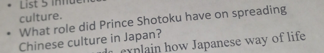 List 5 infue 
culture. 
What role did Prince Shotoku have on spreading 
Chinese culture in Japan? 
explain how Japanese way of life