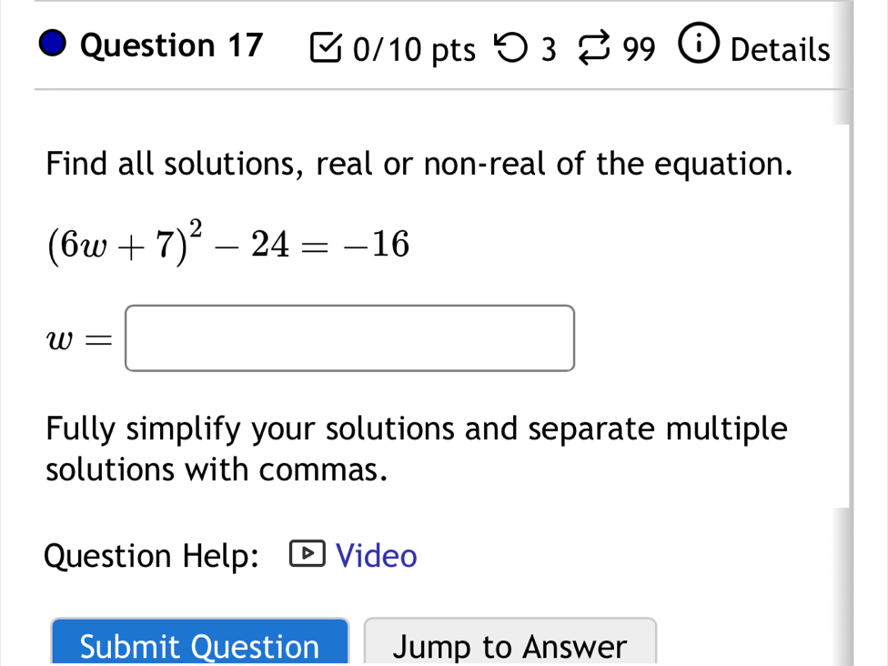 つ 3 399 Details 
Find all solutions, real or non-real of the equation.
(6w+7)^2-24=-16
w=□
Fully simplify your solutions and separate multiple 
solutions with commas. 
Question Help: Video 
Submit Question Jump to Answer