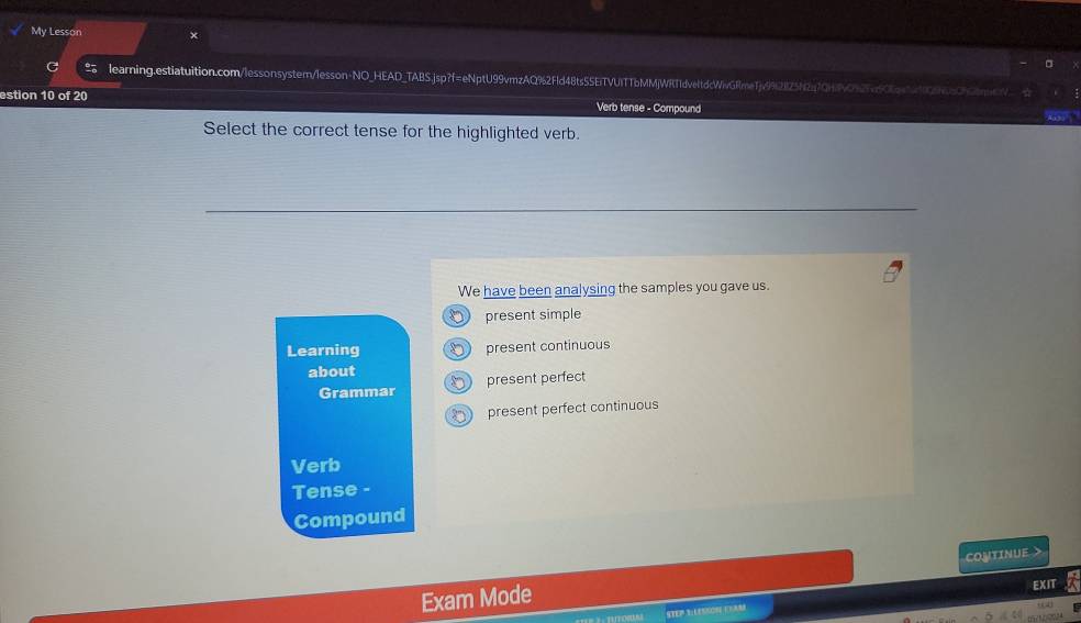 My Lesson 
learning.estiatuition.com/lessonsystern/lesson-NO_HEAD_TABS.jsp?f=eNptU99vmzAQ%2Fld48ts55EiTVUITTbMMjWRT1dveltdcWivGRmeTjv992125N270H927af0ac1429050b0m 
estion 10 of 20 Verb tense - Compound ''Aba 
Select the correct tense for the highlighted verb. 
We have been analysing the samples you gave us. 
present simple 
Learning present continuous 
about present perfect 
Grammar 
present perfect continuous 
Verb 
Tense - 
Compound 
CONTINUE > 
Exam Mode EXIT