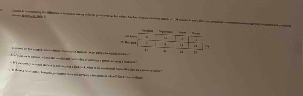 classes Hemework Hcl % 
17. Daiss is re-examsining the difference in heckpacks among different grade levels at her school. She has collected a random sample of 100 stadents to see of theme sre cregoncal mlanmusteps betwoms sarying boukuack and potiing 
a. Based on her sample, what relative froqumcy of students do not carry a backpuck at school? 
b. If a jumior is chosen, what is the conditional probability of selecting a person carrying a backpack? 
c. If a randomly selected student is not carrymng a backpack, what is the conditional probability they are a junior or semor? 
d. Is there a relationship between graduating class and carrying a backpack at school? Show your evidemen