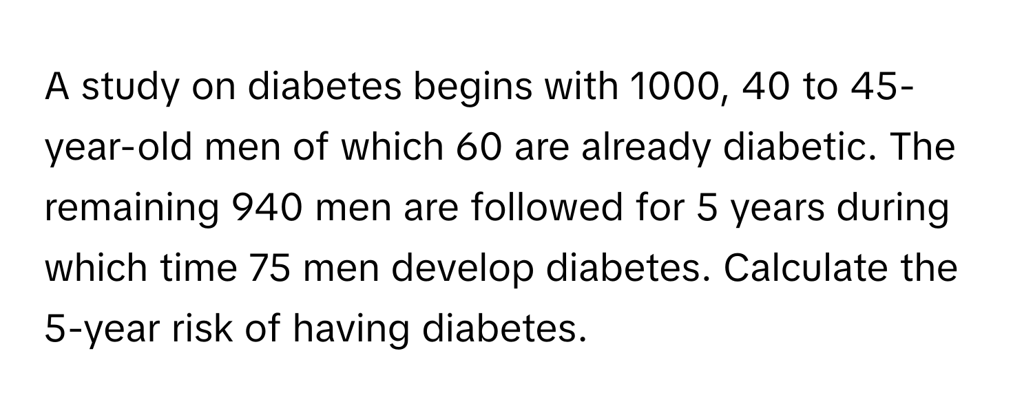 A study on diabetes begins with 1000, 40 to 45-year-old men of which 60 are already diabetic. The remaining 940 men are followed for 5 years during which time 75 men develop diabetes. Calculate the 5-year risk of having diabetes.