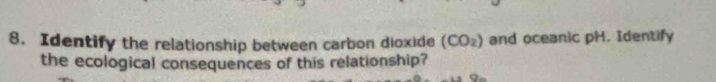 Identify the relationship between carbon dioxide (CO_2) and oceanic pH. Identify 
the ecological consequences of this relationship?