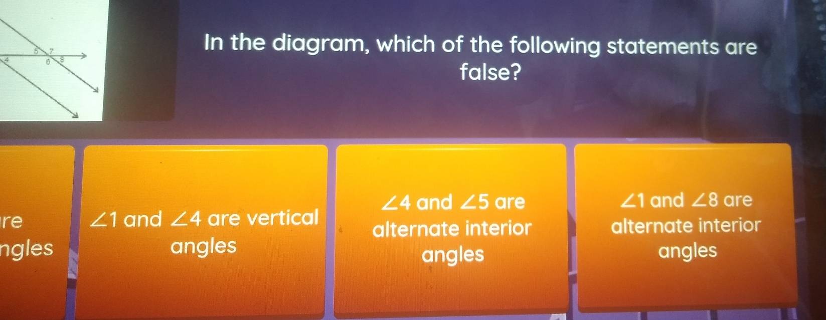 In the diagram, which of the following statements are
false?
∠ 4 and ∠ 5 are ∠ 1 and ∠ 8 are
∠ 1
re and ∠ 4 are vertical
alternate interior alternate interior
ngles angles angles
angles