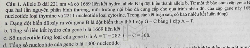 Allele B dài 221 nm và có 1669 liên kết hydro, allele B bị đột biến thành allele b. Từ một tế bào chứa cặp gene B
qua hai lần nguyên phân bình thường, môi trường nội bào đã cung cấp cho quá trình nhân đội của cặp gene này 168
nucleotide loại thymine và 2211 nucleotide loại cytosine. Trong các kết luận sau, có bao nhiêu kết luận đúng?
a. Dạng đột biến đã xảy ra với gene B là đột biến thay thế 1 cặp G - C bằng 1 cặp A-T.
b. Tổng số liên kết hydro của gene b là 1669 liên kết.
c. Số nucleotide từng loại của gene b là A=T=282; G=C=368.
d. Tổng số nucleotide của gene b là 1300 nucleotide.
an : allele B au