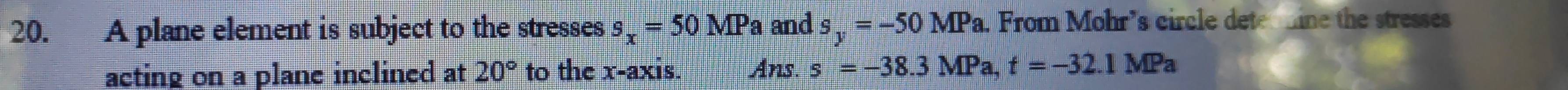 A plane element is subject to the stresses s_x=50MP a and s_y=-50MPa From Mohr’s circle dete ine the stresses 
acting on a plane inclined at 20° to the x-axis. Ans. s=-38.3MPa t=-32.1MPa