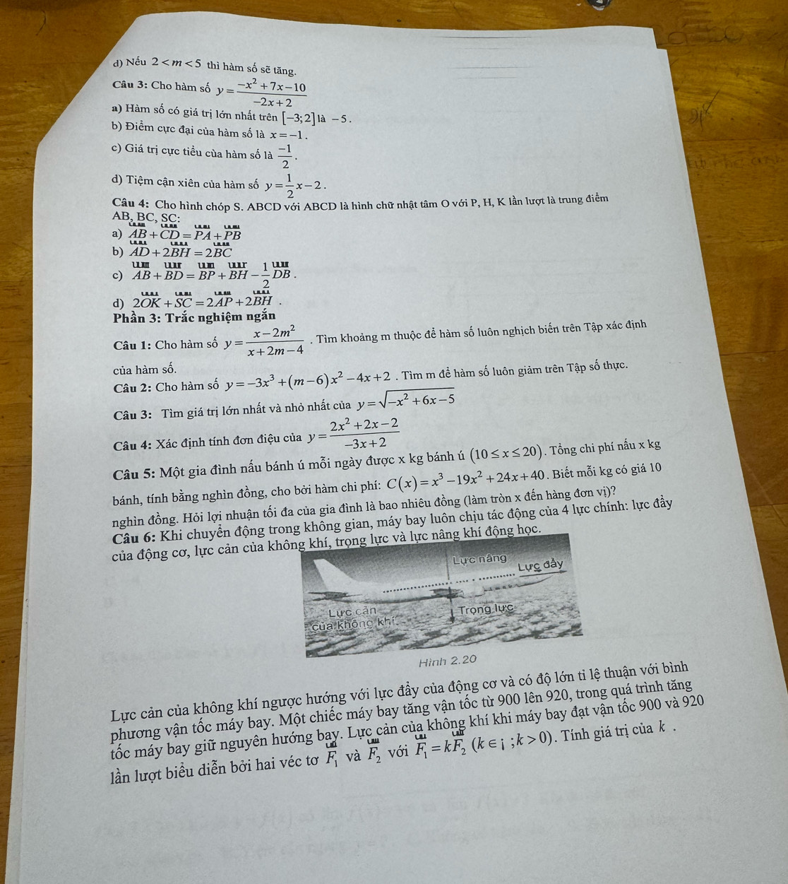 d) Nếu 2 thì hàm số sẽ tăng.
Câu 3: Cho hàm số y= (-x^2+7x-10)/-2x+2 
*) Hàm số có giá trị lớn nhất trên [-3;2]1a-5.
b) Điểm cực đại của hàm số là x=-1.
c) Giá trị cực tiều của hàm số là  (-1)/2 .
d) Tiệm cận xiên của hàm số y= 1/2 x-2.
Câu 4: Cho hình chóp S. ABCD với ABCD là hình chữ nhật tâm O với P, H, K lần lượt là trung điểm
AB, BC, SC:
a) AB+CD=overline PA+overline PB
b) AD+2BH=2BC
c) limlimits _ABBD=frac BP+B+BH- 1/2 ^uurDB.
d) 2vector OK+vector SC=2vector AP+2vector BH.
Phần 3: Trắc nghiệm ngắn
Câu 1: Cho hàm số y= (x-2m^2)/x+2m-4 . Tìm khoảng m thuộc để hàm số luôn nghịch biến trên Tập xác định
của hàm số.
Câu 2: Cho hàm số y=-3x^3+(m-6)x^2-4x+2. Tìm m đề hàm số luôn giảm trên Tập số thực.
Câu 3: Tìm giá trị lớn nhất và nhỏ nhất của y=sqrt(-x^2+6x-5)
Câu 4: Xác định tính đơn điệu của y= (2x^2+2x-2)/-3x+2 
Câu 5: Một gia đình nấu bánh ú mỗi ngày được x kg bánh ú (10≤ x≤ 20). Tổng chi phí nấu x kg
bánh, tính bằng nghìn đồng, cho bởi hàm chi phí: C(x)=x^3-19x^2+24x+40. Biết mỗi kg có giá 10
nghìn đồng. Hỏi lợi nhuận tối đa của gia đình là bao nhiêu đồng (làm tròn x đến hàng đơn vị)?
Câu 6: Khi chuyển động trong không gian, máy bay luôn chịu tác động của 4 lực chính: lực đầy
của động cơ, lực cản của không khí, trọng lực và lực nâng khí động học.
Lực cản của không khí ngược hướng với lực đầy của động cơ và có độ lớn tỉ lệ thuận với bình
phương vận tốc máy bay. Một chiếc máy bay tăng vận tốc từ 900 lên 920, trong quá trình tăng
tốc máy bay giữ nguyên hướng bay. Lực cản của không khí khi máy bay đạt vận tốc 900 và 920
lần lượt biểu diễn bởi hai véc tơ frac udF_1 và F_2 với F_1=kF_2(k∈ i;k>0). Tính giá trị của k .