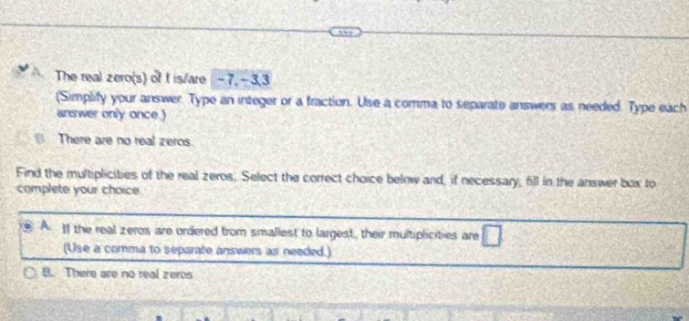 The real zero(s) of f is/are -7, -3, 3
(Simplify your answer. Type an integer or a fraction. Use a comma to separate answers as needed. Type each
answer only once.)
There are no real zeros.
Find the multiplicities of the real zeros. Select the correct choice below and, if necessary, fill in the answer box to
complete your choice
A If the real zeros are ordered from smallest to largest, their multiplicities are □ 
(Use a comma to separate answers as needed.)
B. There are no real zeros