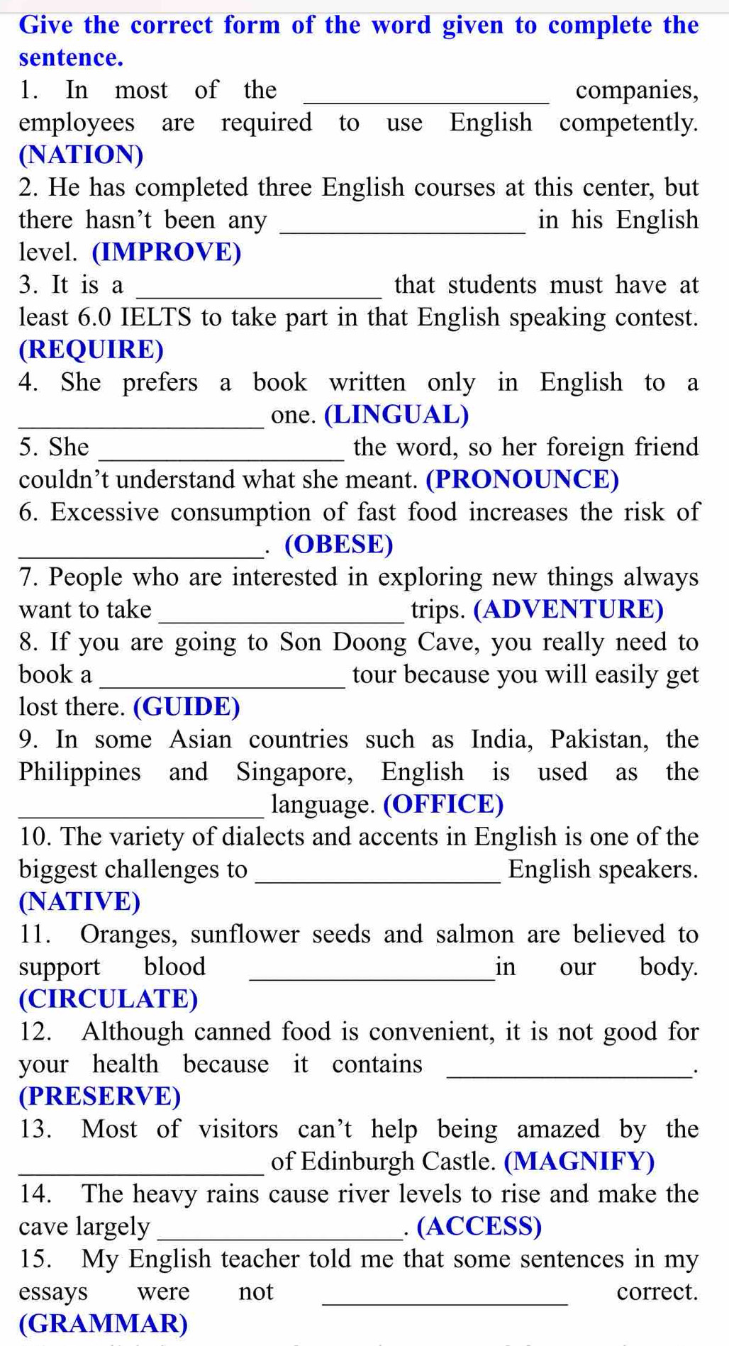 Give the correct form of the word given to complete the 
sentence. 
1. In most of the _companies, 
employees are required to use English competently. 
(NATION) 
2. He has completed three English courses at this center, but 
there hasn't been any _in his English 
level. (IMPROVE) 
3. It is a _that students must have at 
least 6.0 IELTS to take part in that English speaking contest. 
(REQUIRE) 
4. She prefers a book written only in English to a 
_one. (LINGUAL) 
5. She _the word, so her foreign friend 
couldn’t understand what she meant. (PRONOUNCE) 
6. Excessive consumption of fast food increases the risk of 
_. (OBESE) 
7. People who are interested in exploring new things always 
want to take _trips. (ADVENTURE) 
8. If you are going to Son Doong Cave, you really need to 
book a _tour because you will easily get 
lost there. (GUIDE) 
9. In some Asian countries such as India, Pakistan, the 
Philippines and Singapore, English is used as the 
_language. (OFFICE) 
10. The variety of dialects and accents in English is one of the 
biggest challenges to_ English speakers. 
(NATIVE) 
11. Oranges, sunflower seeds and salmon are believed to 
support blood _in our body. 
(CIRCULATE) 
12. Although canned food is convenient, it is not good for 
your health because it contains_ 
. 
(PRESERVE) 
13. Most of visitors can’t help being amazed by the 
_of Edinburgh Castle. (MAGNIFY) 
14. The heavy rains cause river levels to rise and make the 
cave largely _. (ACCESS) 
15. My English teacher told me that some sentences in my 
essays were not _correct. 
(GRAMMAR)