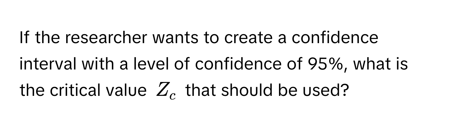 If the researcher wants to create a confidence interval with a level of confidence of 95%, what is the critical value $Z_c$ that should be used?