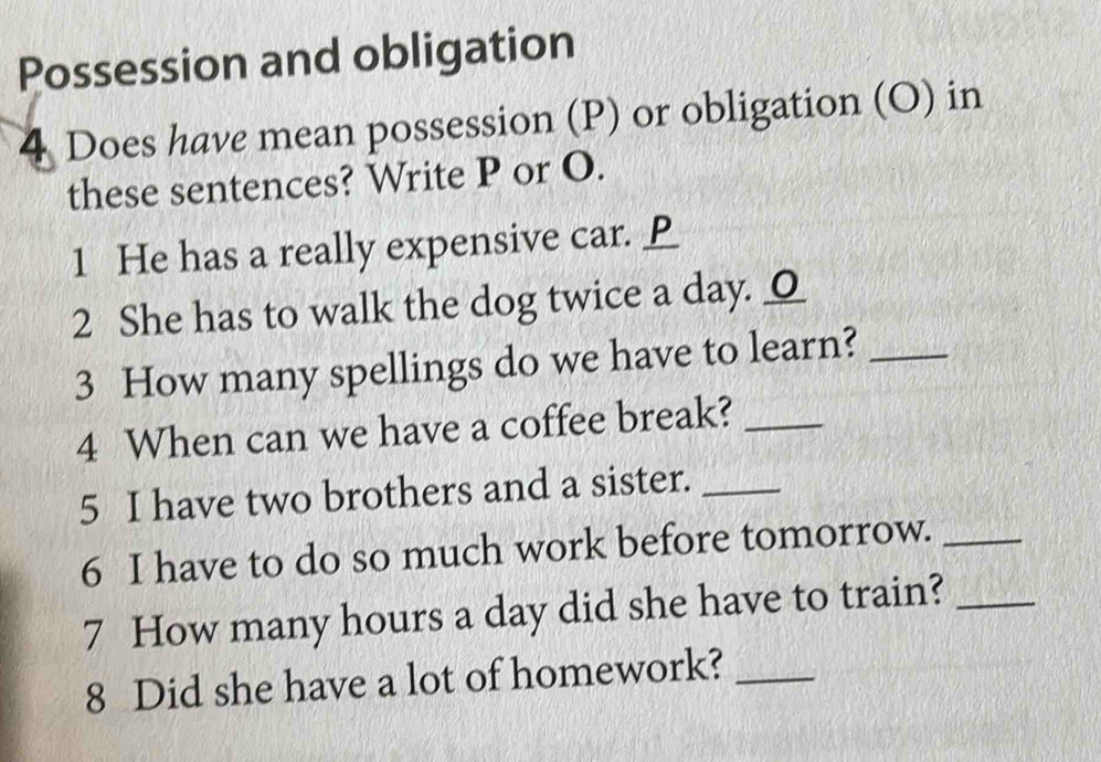 Possession and obligation 
4 Does have mean possession (P) or obligation (O) in 
these sentences? Write P or O. 
1 He has a really expensive car. 
2 She has to walk the dog twice a day. _ 
3 How many spellings do we have to learn?_ 
4 When can we have a coffee break?_ 
5 I have two brothers and a sister._ 
6 I have to do so much work before tomorrow._ 
7 How many hours a day did she have to train?_ 
8 Did she have a lot of homework?_