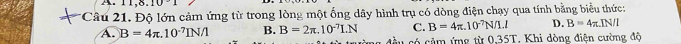 11,8.10 
*Câu 21. Độ lớn cảm ứng từ trong lòng một ống dây hình trụ có dòng điện chạy qua tính bằng biểu thức:
A. B=4π .10^(-7)IN/1 B. B=2π .10^(-7)I.N C. B=4π .10^(-7)N/I.l D. B=4π .IN/l
âu có cảm ứng từ 0,35T. Khi dòng điện cường độ