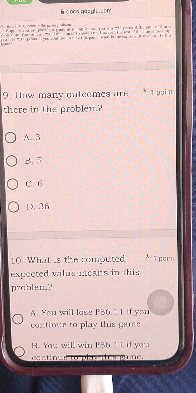 docs.google.com
For Items 9-10, refer to the given problem.
Suppose you are playing a game in rolling 2 dice. You win P75 pesos if the sum of 3 or 6
showed up. You win also 50 if the sum of 7 showed up. However, the rest of the sum showed up,
you lose P100 pesos. If you continue to play this game, what is the expected lose or win to this
game?
9. How many outcomes are * 1 point
there in the problem?
A. 3
B. 5
C. 6
D. 36
10. What is the computed * 1 point
expected value means in this
problem?
A. You will lose 86.11 if you
continue to play this game.
B. You will win P86.11 if you
continue to play this game.