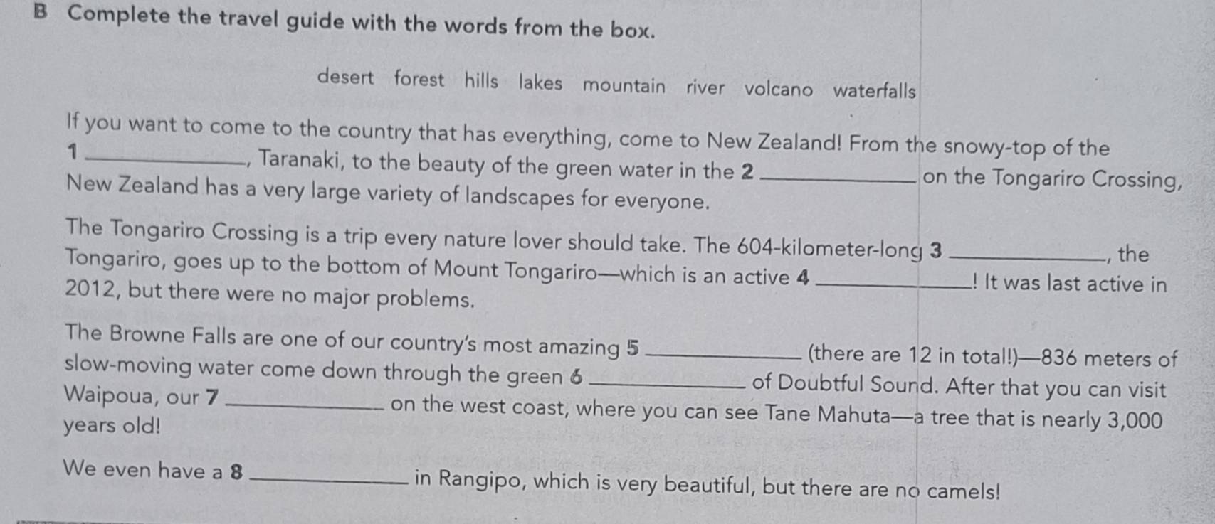 Complete the travel guide with the words from the box. 
desert forest hills lakes mountain river volcano waterfalls 
If you want to come to the country that has everything, come to New Zealand! From the snowy-top of the 
_1 
, Taranaki, to the beauty of the green water in the 2 _on the Tongariro Crossing, 
New Zealand has a very large variety of landscapes for everyone. 
The Tongariro Crossing is a trip every nature lover should take. The 604-kilometer -long 3
, the 
Tongariro, goes up to the bottom of Mount Tongariro—which is an active 4 __! It was last active in 
2012, but there were no major problems. 
The Browne Falls are one of our country's most amazing 5 _(there are 12 in total!)— 836 meters of 
slow-moving water come down through the green 6_ of Doubtful Sound. After that you can visit 
Waipoua, our 7 _on the west coast, where you can see Tane Mahuta—a tree that is nearly 3,000
years old! 
We even have a 8 _in Rangipo, which is very beautiful, but there are no camels!