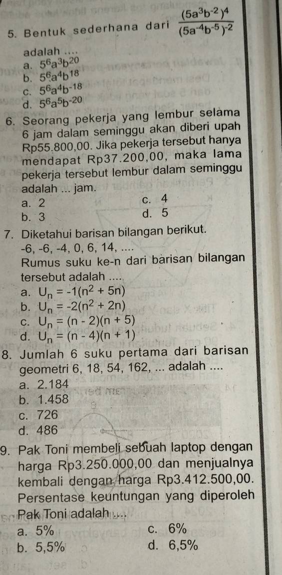 Bentuk sederhana dari frac (5a^3b^(-2))^4(5a^(-4)b^(-5))^-2
adalah …
a. 5^6a^3b^(20)
b. 5^6.a^4b^(18)
C. 5^6a^4b^(-18)
d. 5^6a^5b^(-20)
6. Seorang pekerja yang lembur selama
6 jam dalam seminggu akan diberi upah
Rp55.800,00. Jika pekerja tersebut hanya
mendapat Rp37.200,00, maka lama
pekerja tersebut lembur dalam seminggu
adalah ... jam.
a. 2 c. 4
b. 3 d. 5
7. Diketahui barisan bilangan berikut.
-6, -6, -4, 0, 6, 14, ....
Rumus suku ke-n dari bàrisan bilangan
tersebut adalah
a. U_n=-1(n^2+5n)
b. U_n=-2(n^2+2n)
C. U_n=(n-2)(n+5)
d. U_n=(n-4)(n+1)
8. Jumlah 6 suku pertama dari barisan
geometri 6, 18, 54, 162, ... adalah ....
a. 2.184
b. 1.458
c. 726
d. 486
9. Pak Toni membeli sebuah laptop dengan
harga Rp3.250.000,00 dan menjualnya
kembali dengan harga Rp3.412.500,00.
Persentase keuntungan yang diperoleh
Pak Toni adalah
a. 5% c. 6%
b. 5,5% d. 6,5%