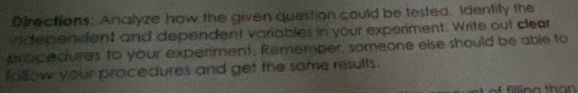 Directions: Analyze how the given question could be tested. Identify the 
independent and dependent variables in your experiment. Write out clear 
bracedures to your experiment. Remember, someone else should be able to 
fallow your procedures and get the same results.