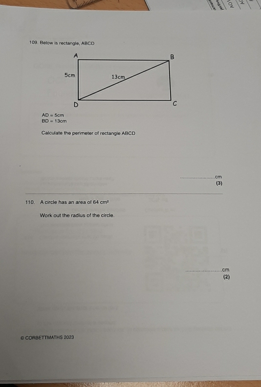 2 
109. Below is rectangle, ABCD
AD=5cm
BD=13cm
Calculate the perimeter of rectangle ABCD
_ cm
(3) 
_ 
110. A circle has an area of 64cm^2
Work out the radius of the circle. 
_ cm
(2) 
© CORBETTMATHS 2023