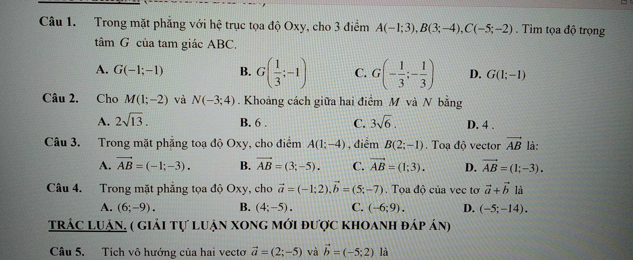 Trong mặt phẳng với hệ trục tọa độ Oxy, cho 3 điểm A(-1;3), B(3;-4), C(-5;-2). Tìm tọa độ trọng
tâm G của tam giác ABC.
A. G(-1;-1) B. G( 1/3 ;-1)
C. G(- 1/3 ;- 1/3 ) D. G(1;-1)
Câu 2. Cho M(1;-2) và N(-3;4). Khoảng cách giữa hai điểm M và N bằng
A. 2sqrt(13). B. 6. C. 3sqrt(6). D. 4.
Câu 3. Trong mặt phẳng toạ độ Oxy, cho điểm A(1;-4) , điểm B(2;-1). Toạ độ vector vector AB là:
A. vector AB=(-1;-3). B. vector AB=(3;-5). C. vector AB=(1;3). D. vector AB=(1;-3). 
Câu 4. Trong mặt phẳng tọa độ Oxy, cho vector a=(-1;2), vector b=(5;-7). Tọa độ của vec tơ vector a+vector b là
A. (6;-9). B. (4;-5). C. (-6;9). D. (-5;-14). 
tRÁC LUậN. ( giải tự luận xong mới được khoanh đáp án)
Câu 5. Tích vô hướng của hai vectơ vector a=(2;-5) và vector b=(-5;2) là