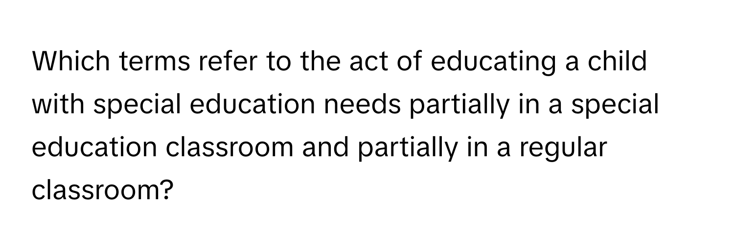 Which terms refer to the act of educating a child with special education needs partially in a special education classroom and partially in a regular classroom?