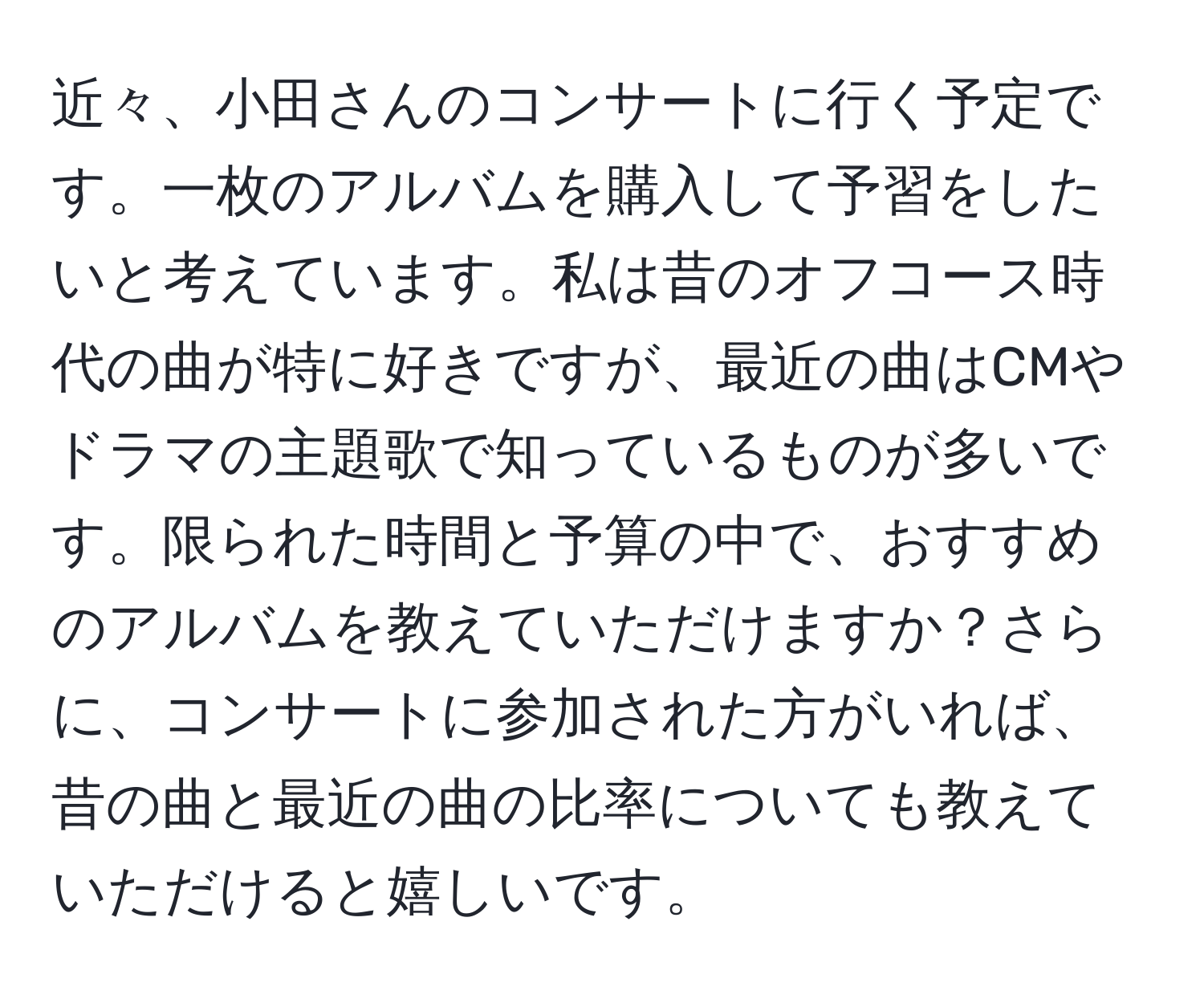 近々、小田さんのコンサートに行く予定です。一枚のアルバムを購入して予習をしたいと考えています。私は昔のオフコース時代の曲が特に好きですが、最近の曲はCMやドラマの主題歌で知っているものが多いです。限られた時間と予算の中で、おすすめのアルバムを教えていただけますか？さらに、コンサートに参加された方がいれば、昔の曲と最近の曲の比率についても教えていただけると嬉しいです。