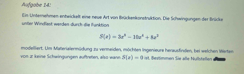 Aufgabe 14: 
Ein Unternehmen entwickelt eine neue Art von Brückenkonstruktion. Die Schwingungen der Brücke 
unter Windlast werden durch die Funktion
S(x)=3x^8-10x^4+8x^2
modelliert. Um Materialermüdung zu vermeiden, möchten Ingenieure herausfinden, bei welchen Werten 
von æ keine Schwingungen auftreten, also wann S(x)=0 ist. Bestimmen Sie alle Nullstellen