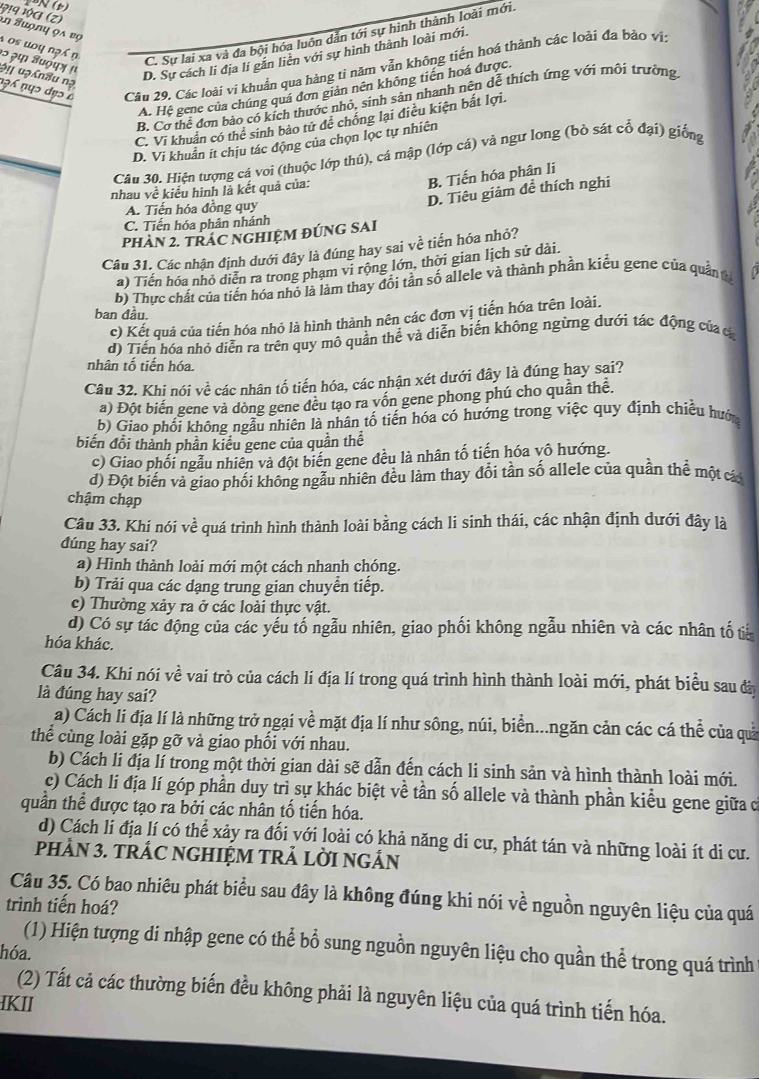 (
Đ!9 να (z) an Suợny ọa bọ
os uo y ng i n
C. Sự lai xa và đa bội hóa luôn dẫn tới sự hình thành loài mới.
२ २φ अυόφ» μ
D. Sự cách li địa lí găn liên với sự hình thành loài mới.
n?6 nụɔ dẹɔ Câu 29. Các loài vi khuẩn qua hàng tỉ năm vẫn không tiến hoá thành các loài đa bào vi:
əi uạn8u nạ
A. Hệ gene của chúng quá đơn giản nên không tiến hoá được.
B. Cơ thể đơn bảo có kích thước nhỏ, sinh sản nhanh nên dễ thích ứng với môi trường
C. Vi khuân có thể sinh bảo tử đề chống lại điều kiện bắt lợi.
D. Vi khuẩn ít chịu tác động của chọn lọc tự nhiên
Câu 30. Hiện tượng cá voi (thuộc lớp thú), cá mập (lớp cá) và ngư long (bò sát cổ đại) giống
nhau về kiểu hình là kết quả của:
B. Tiến hóa phân li
A. Tiến hóa đồng quy
D. Tiêu giảm để thích nghi
C. Tiến hóa phân nhánh
PHAN 2. TRAC NGHIỆM ĐÚNG SAI
Câu 31. Các nhận định dưới đây là đúng hay sai về tiến hóa nhỏ?
a) Tiến hóa nhỏ diễn ra trong phạm vi rộng lớn, thời gian lịch sử dài.
b) Thực chất của tiền hóa nhỏ là làm thay đổi tần số allele và thành phần kiểu gene của quân  t
ban đầu.
c) Kết quả của tiến hóa nhỏ là hình thành nên các đơn vị tiến hóa trên loài.
đ) Tiến hóa nhỏ diễn ra trên quy mô quần thể và diễn biến không ngừng dưới tác động của c
nhân tố tiến hóa.
Câu 32. Khi nói về các nhân tố tiến hóa, các nhận xét dưới đây là đúng hay sai?
a) Đột biến gene và dòng gene đều tạo ra vốn gene phong phú cho quần thể.
b) Giao phối không ngẫu nhiên là nhân tố tiền hóa có hướng trong việc quy định chiếu hước
biến đổi thành phần kiểu gene của quần thể
c) Giao phối ngẫu nhiên và đột biến gene đều là nhân tố tiến hóa vô hướng.
d) Đột biến và giao phối không ngẫu nhiên đều làm thay đổi tần số allele của quần thể một cá
chậm chạp
Câu 33. Khi nói về quá trình hình thành loài bằng cách li sinh thái, các nhận định dưới đây là
đúng hay sai?
a) Hình thành loài mới một cách nhanh chóng.
b) Trải qua các dạng trung gian chuyển tiếp.
c) Thường xảy ra ở các loài thực vật.
d) Có sự tác động của các yếu tố ngẫu nhiên, giao phối không ngẫu nhiên và các nhân tố tiế
hóa khác.
Câu 34. Khi nói về vai trò của cách li địa lí trong quá trình hình thành loài mới, phát biểu sau đâ
là đúng hay sai?
a) Cách li địa lí là những trở ngại về mặt địa lí như sông, núi, biển...ngăn cản các cá thể của quả
thể cùng loài gặp gỡ và giao phối với nhau.
b) Cách li địa lí trong một thời gian dài sẽ dẫn đến cách li sinh sản và hình thành loài mới.
c) Cách li địa lí góp phần duy trì sự khác biệt về tần số allele và thành phần kiểu gene giữa c
quần thể được tạo ra bởi các nhân tố tiến hóa.
d) Cách li địa lí có thể xảy ra đối với loài có khả năng di cư, phát tán và những loài ít di cư.
PHÂN 3. TRÁC NGHIỆM TRẢ LỜI NGÁN
Câu 35. Có bao nhiêu phát biểu sau đây là không đúng khi nói về nguồn nguyên liệu của quá
trình tiến hoá?
(1) Hiện tượng di nhập gene có thể bổ sung nguồn nguyên liệu cho quần thể trong quá trình
hóa.
(2) Tất cả các thường biến đều không phải là nguyên liệu của quá trình tiến hóa.
IKII