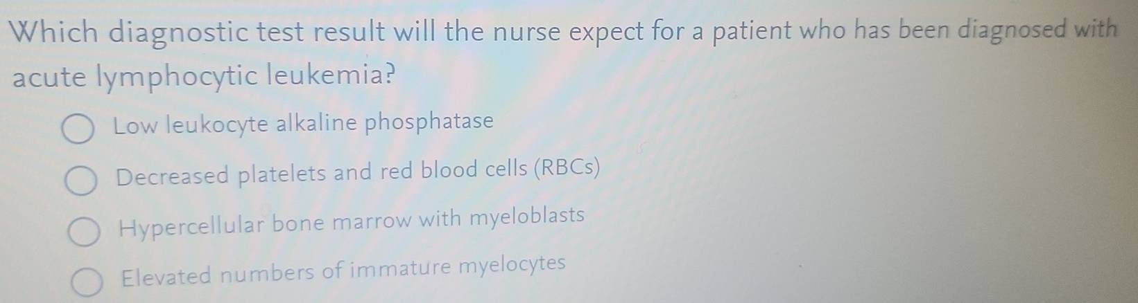 Which diagnostic test result will the nurse expect for a patient who has been diagnosed with
acute lymphocytic leukemia?
Low leukocyte alkaline phosphatase
Decreased platelets and red blood cells (RBCs)
Hypercellular bone marrow with myeloblasts
Elevated numbers of immature myelocytes