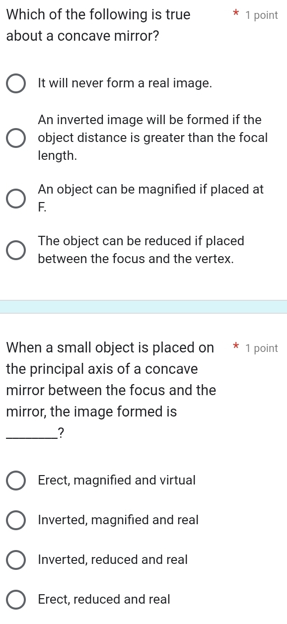 Which of the following is true 1 point
about a concave mirror?
It will never form a real image.
An inverted image will be formed if the
object distance is greater than the focal
length.
An object can be magnified if placed at
F.
The object can be reduced if placed
between the focus and the vertex.
When a small object is placed on * 1 point
the principal axis of a concave
mirror between the focus and the
mirror, the image formed is
_?
Erect, magnified and virtual
Inverted, magnified and real
Inverted, reduced and real
Erect, reduced and real