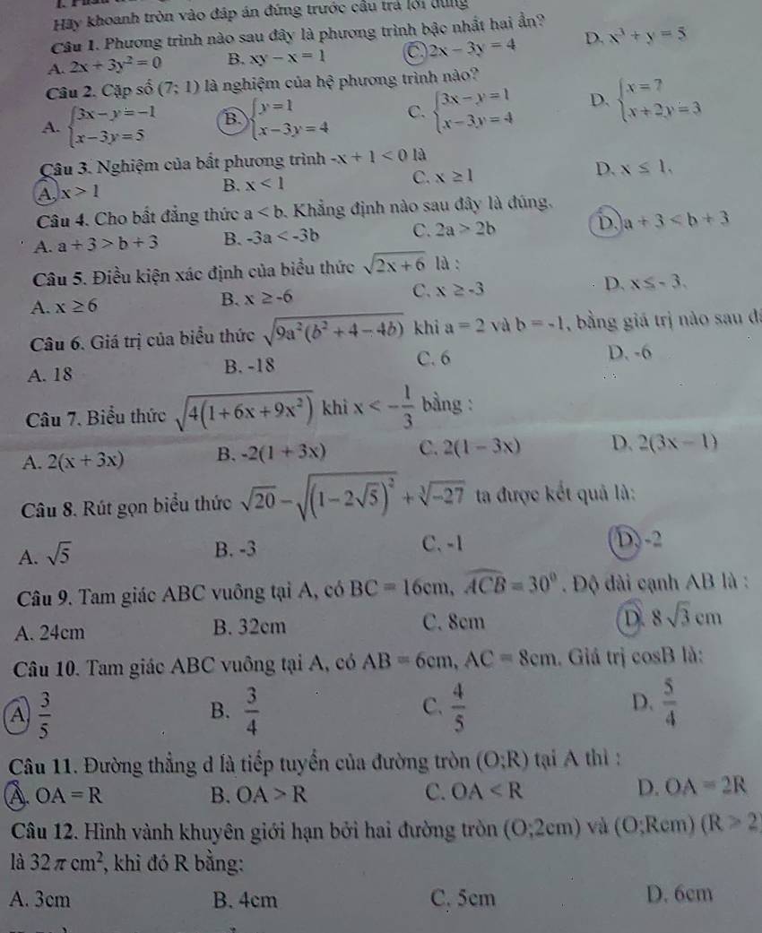 Hãy khoanh tròn vào đáp án đứng trước cầu trá lới dung
Câu 1. Phương trình nào sau đây là phương trình bậc nhất hai ẩn?
A. 2x+3y^2=0 B. xy-x=1 C 2x-3y=4 D. x^3+y=5
Câu 2. Cặp số (7;1) là nghiệm của hhat ? phương trình nào?
A. beginarrayl 3x-y=-1 x-3y=5endarray. B. beginarrayl y=1 x-3y=4endarray. C. beginarrayl 3x-y=1 x-3y=4endarray. D. beginarrayl x=7 x+2y=3endarray.
Câu 3. Nghiệm của bất phương trình -x+1<0</tex> là
C. x≥ 1
D. x≤ 1,
A x>1
B. x<1</tex>
Câu 4. Cho bất đẳng thức a. Khẳng định nào sau đây là đúng,
A. a+3>b+3 B. -3a C. 2a>2b D. a+3
Câu 5. Điều kiện xác định của biểu thức sqrt(2x+6) là :
D. x≤ -3.
A. x≥ 6
B. x≥ -6
C. x≥ -3
Câu 6. Giá trị của biểu thức sqrt(9a^2(b^2+4-4b)) khi a=2 và b=-1 , bằng giá trị nào sau đá
A. 18 B. -18
C. 6 D. -6
Câu 7. Biểu thức sqrt(4(1+6x+9x^2)) khì x<- 1/3  bàng :
A. 2(x+3x) B. -2(1+3x) C. 2(1-3x) D. 2(3x-1)
Câu 8. Rút gọn biểu thức sqrt(20)-sqrt((1-2sqrt 5))^2+sqrt[3](-27) ta được kết quả là:
A. sqrt(5)
B. -3 C. -1 D. -2
Câu 9. Tam giác ABC vuông tại A, có BC=16cm,widehat ACB=30° Độ dài cạnh AB là :
A. 24cm B. 32cm C. 8cm D. 8sqrt(3)cm
Câu 10. Tam giác ABC vuông tại A, có AB=6cm,AC=8cm. Giá trị cos B là:
A  3/5 
B.  3/4   4/5   5/4 
C.
D.
Câu 11. Đường thẳng d là tiếp tuyển của đường tròn (O;R) tại A thì :
A. OA=R B. OA>R C. OA
D. OA=2R
Câu 12. Hình vành khuyên giới hạn bởi hai đường tròn (0,2cm) và (O;Rcm)(R>2
là 32π cm^2 , khi đó R bằng:
A. 3cm B. 4cm C. 5cm D. 6cm