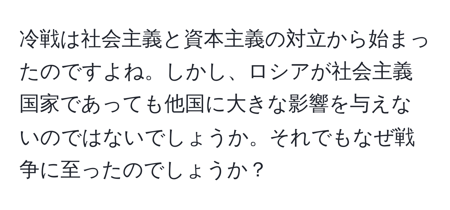 冷戦は社会主義と資本主義の対立から始まったのですよね。しかし、ロシアが社会主義国家であっても他国に大きな影響を与えないのではないでしょうか。それでもなぜ戦争に至ったのでしょうか？