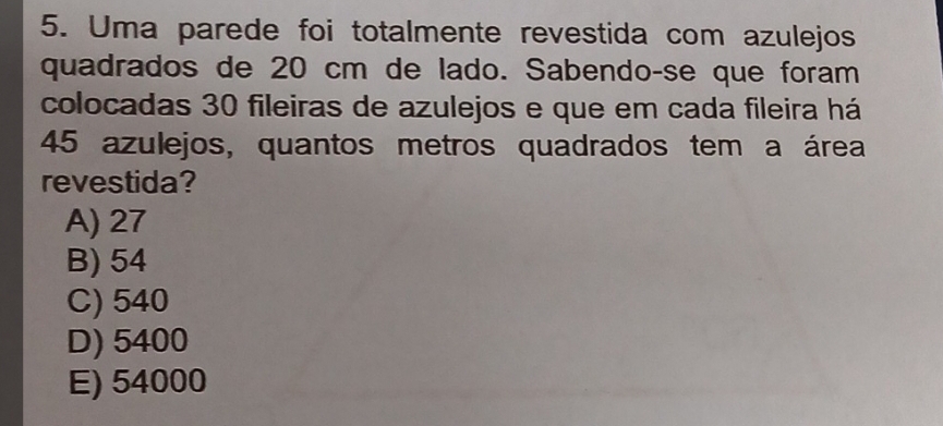 Uma parede foi totalmente revestida com azulejos
quadrados de 20 cm de lado. Sabendo-se que foram
colocadas 30 fileiras de azulejos e que em cada fileira há
45 azulejos, quantos metros quadrados tem a área
revestida?
A) 27
B) 54
C) 540
D) 5400
E) 54000