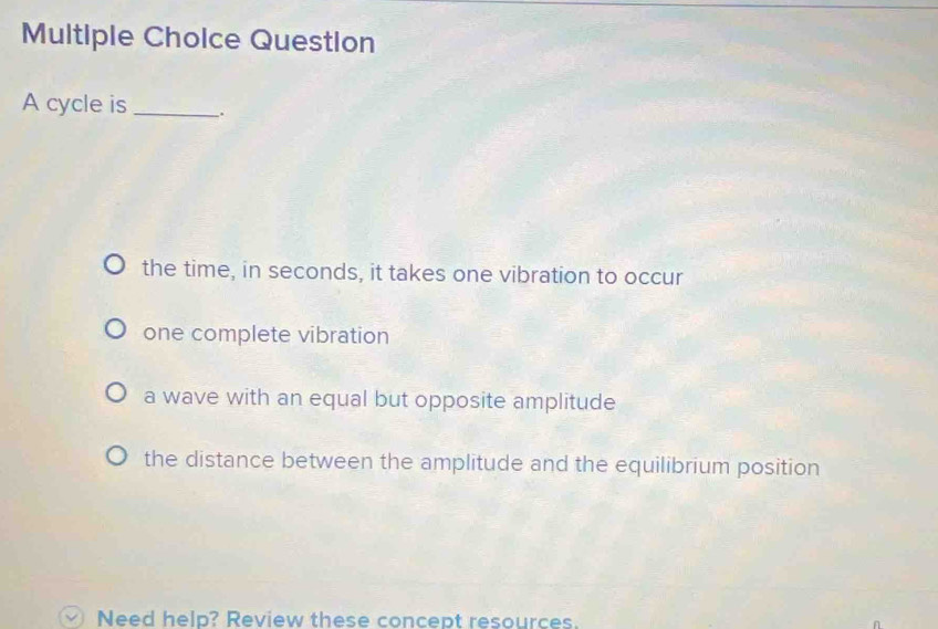 Multiple Cholce Question
A cycle is _.
the time, in seconds, it takes one vibration to occur
one complete vibration
a wave with an equal but opposite amplitude
the distance between the amplitude and the equilibrium position
Need help? Review these concept resources.