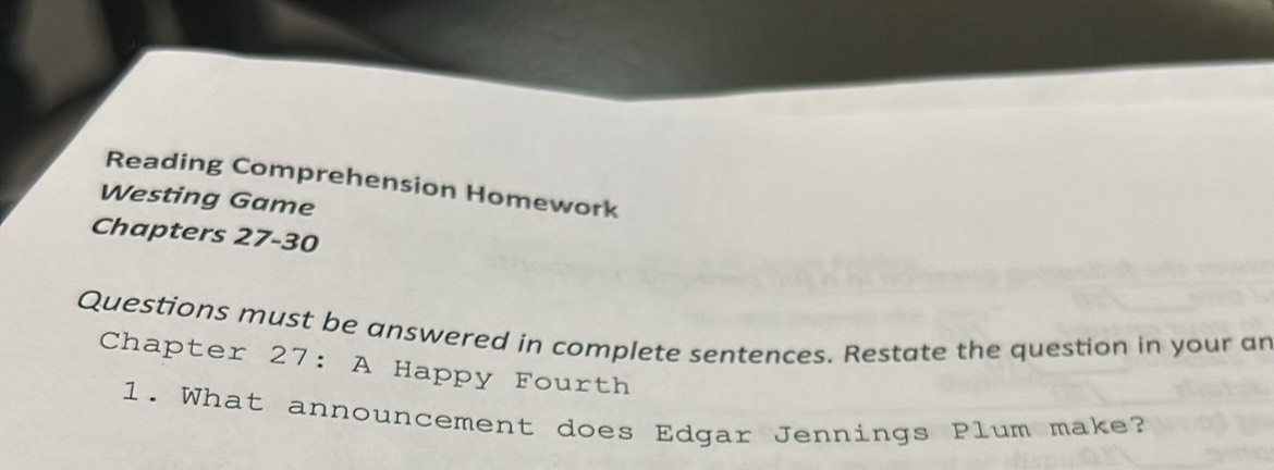 Reading Comprehension Homework 
Westing Game 
Chapters 27-30 
Questions must be answered in complete sentences. Restate the question in your an 
Chapter 27: A Happy Fourth 
1. What announcement does Edgar Jennings Plum make?