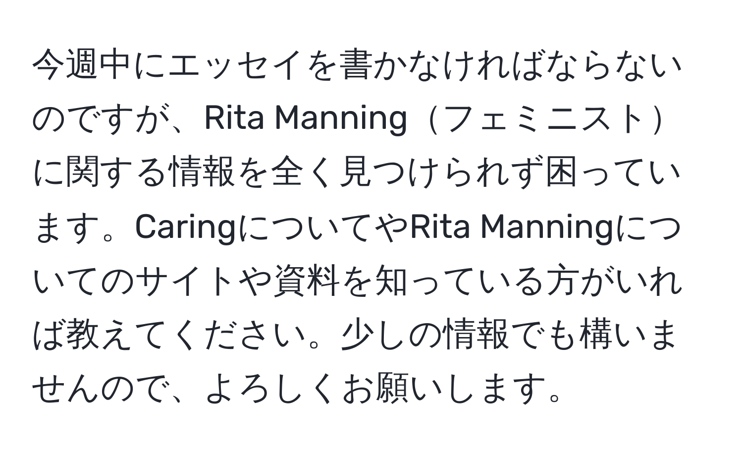 今週中にエッセイを書かなければならないのですが、Rita Manningフェミニストに関する情報を全く見つけられず困っています。CaringについてやRita Manningについてのサイトや資料を知っている方がいれば教えてください。少しの情報でも構いませんので、よろしくお願いします。