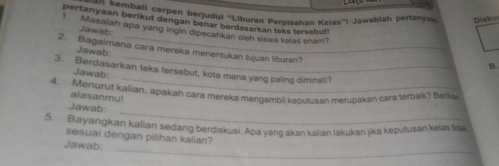 can 
an embali cerpen berjudul “Liburan Perpisahan Kelas”! Jawablah pertanya 
Diskus 
pertanyaan berikut dengan benar berdasarkan teks tersebut! 
1. Masalah apa yang ingin dipecahkan oleh siswa kelas enam? 
Jawab: 
_ 
2. Bagaimana cara mereka menentukan tujuan liburan? 
Jawab: 
B. 
_ 
3. Berdasarkan teks tersebut, kota mana yang paling diminati? 
Jawab: 
4. Menurut kalian, apakah cara mereka mengambil keputusan merupakan cara terbaik? Berikan 
alasanmu! 
_ 
Jawab: 
5. Bayangkan kalian sedang berdiskusi. Apa yang akan kalian lakukan jika keputusan kelas tidak 
sesuai dengan pilihan kalian? 
_ 
Jawab: