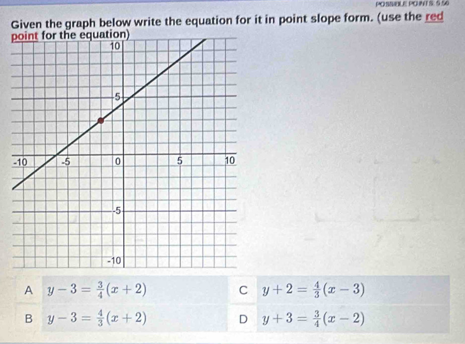 POE PO S 6.50
Given the graph below write the equation for it in point slope form. (use the red
A y-3= 3/4 (x+2)
C y+2= 4/3 (x-3)
B y-3= 4/3 (x+2)
D y+3= 3/4 (x-2)