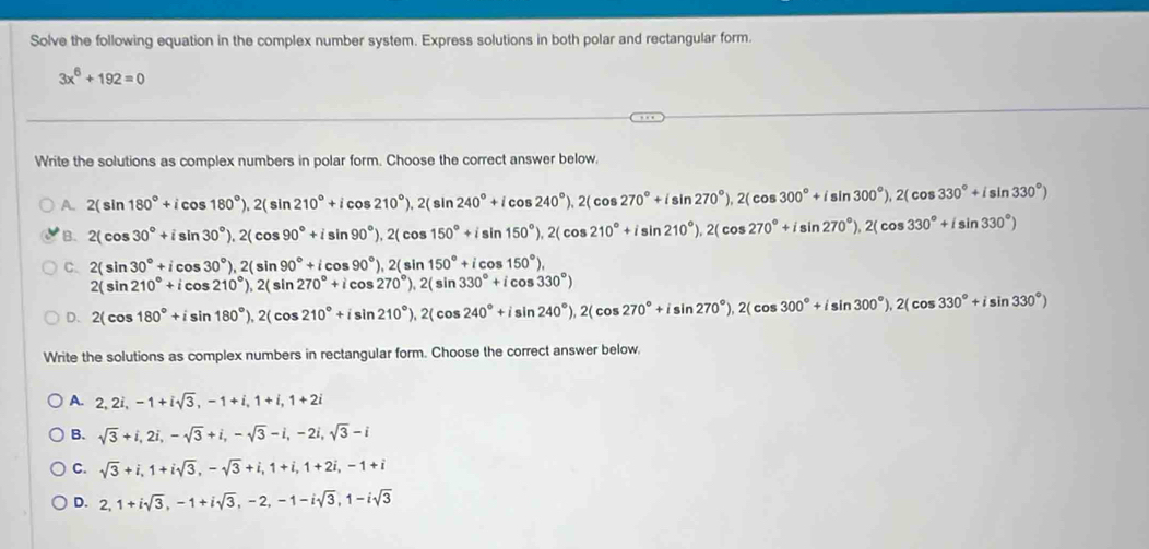 Solve the following equation in the complex number system. Express solutions in both polar and rectangular form.
3x^6+192=0
Write the solutions as complex numbers in polar form. Choose the correct answer below.
A. 2(sin 180°+icos 180°),2(sin 210°+icos 210°),2(sin 240°+icos 240°),2(cos 270°+isin 270°),2(cos 300°+isin 330°)
B. 2(cos 30°+isin 30°),2(cos 90°+isin 90°),2(cos 150°+isin 150°),2(cos 210°+isin 210°),2(cos 270°+isin 270°),2(cos 330°+isin 330°)
C. 2(sin 30°+icos 30°),2(sin 90°+icos 90°),2(sin 150°+icos 150°),
2(sin 210°+icos 210°),2(sin 270°+icos 270°),2(sin 330°+icos 330°)
D. 2(cos 180°+isin 180°),2(cos 210°+isin 210°),2(cos 240°+isin 240°),2(cos 270°+isin 270°),2(cos 300°+isin 330°)
Write the solutions as complex numbers in rectangular form. Choose the correct answer below,
A. 2,2i,-1+isqrt(3),-1+i,1+i,1+2i
B. sqrt(3)+i,2i,-sqrt(3)+i,-sqrt(3)-i,-2i,sqrt(3)-i
C. sqrt(3)+i,1+isqrt(3),-sqrt(3)+i,1+i,1+2i,-1+i
D. 2,1+isqrt(3),-1+isqrt(3),-2,-1-isqrt(3),1-isqrt(3)