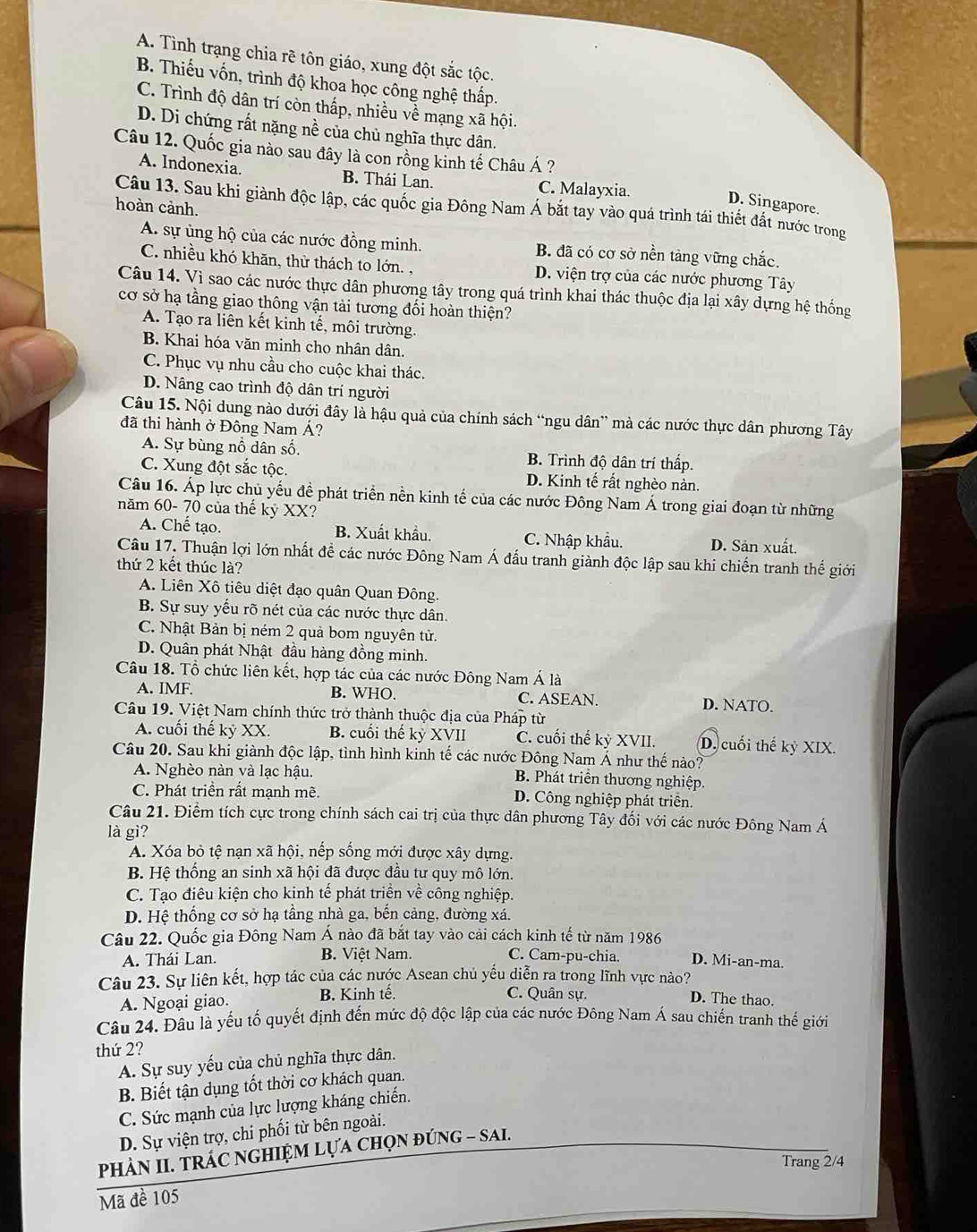 A. Tình trạng chia rẽ tôn giáo, xung đột sắc tộc.
B. Thiếu vốn, trình độ khoa học công nghệ thấp.
C. Trình độ dân trí còn thấp, nhiều về mạng xã hội.
D. Di chứng rất nặng nề của chủ nghĩa thực dân.
Câu 12. Quốc gia nào sau đây là con rồng kinh tế Châu Á ?
A. Indonexia. B. Thái Lan. C. Malayxia.
D. Singapore.
Câu 13. Sau khi giành độc lập, các quốc gia Đông Nam Á bắt tay vào quá trình tái thiết đất nước trong
hoàn cảnh.
A. sự ủng hộ của các nước đồng minh. B. đã có cơ sở nền tảng vững chắc.
C. nhiều khó khãn, thừ thách to lớn. . D. viện trợ của các nước phương Tây
Câu 14. Vì sao các nước thực dân phương tây trong quá trình khai thác thuộc địa lại xây dựng hệ thống
cơ sở hạ tầng giao thông vận tải tương đối hoàn thiện?
A. Tạo ra liên kết kinh tế, môi trường.
B. Khai hóa văn minh cho nhân dân.
C. Phục vụ nhu cầu cho cuộc khai thác.
D. Nâng cao trình độ dân trí người
Câu 15. Nội dung nào dưới đây là hậu quả của chính sách “ngu dân” mà các nước thực dân phương Tây
đã thi hành ở Đông Nam Á?
A. Sự bùng nổ dân số. B. Trình độ dân trí thấp.
C. Xung đột sắc tộc. D. Kinh tế rất nghèo nàn.
Câu 16. Áp lực chủ yếu đề phát triển nền kinh tế của các nước Đông Nam Á trong giai đoạn từ những
năm 60- 70 của thế kỷ XX?
A. Chế tạo. B. Xuất khẩu, C. Nhập khẩu. D. Sản xuất.
Câu 17, Thuận lợi lớn nhất đề các nước Đông Nam Á đấu tranh giành độc lập sau khi chiến tranh thế giới
thứ 2 kết thúc là?
A. Liên Xô tiêu diệt đạo quân Quan Đông.
B. Sự suy yếu rõ nét của các nước thực dân.
C. Nhật Bản bị ném 2 quả bom nguyên tử.
D. Quân phát Nhật đầu hàng đồng minh.
Câu 18. Tổ chức liên kết, hợp tác của các nước Đông Nam Á là
A. IMF. B. WHO. C. ASEAN. D. NATO.
Câu 19. Việt Nam chính thức trở thành thuộc địa của Pháp từ
A. cuối thế kỷ XX. B. cuối thế kỷ XVII C. cuối thế kỷ XVII. D. cuối thế kỷ XIX.
Câu 20. Sau khi giành độc lập, tình hình kinh tế các nước Đông Nam Á như thế nào?
A. Nghèo nàn và lạc hậu.  B. Phát triển thương nghiệp.
C. Phát triển rất mạnh mẽ. D. Công nghiệp phát triên.
Câu 21. Điểm tích cực trong chính sách cai trị của thực dân phương Tây đối với các nước Đông Nam Á
là gì?
A. Xóa bỏ tệ nạn xã hội, nếp sống mới được xây dựng.
B. Hệ thống an sinh xã hội đã được đầu tư quy mô lớn.
C. Tạo điêu kiện cho kinh tế phát triển về công nghiệp.
D. Hệ thống cơ sở hạ tầng nhà ga, bến cảng, đường xá.
Câu 22. Quốc gia Đông Nam Á nào đã bắt tay vào cải cách kinh tế từ năm 1986
A. Thái Lan. B. Việt Nam. C. Cam-pu-chia. D. Mi-an-ma.
Câu 23. Sự liên kết, hợp tác của các nước Asean chủ yếu diễn ra trong lĩnh vực nào?
C. Quân sự.
A. Ngoại giao. B. Kinh tế. D. The thao.
Câu 24. Đâu là yếu tố quyết định đến mức độ độc lập của các nước Đông Nam Á sau chiến tranh thế giới
thứ 2?
A. Sự suy yếu của chủ nghĩa thực dân.
B. Biết tận dụng tốt thời cơ khách quan.
C. Sức mạnh của lực lượng kháng chiến.
D. Sự viện trợ, chi phối từ bên ngoài.
PhÀN II. TRÁC NGHIỆM LựA CHọN đúnG - sAI.
Trang 2/4
Mã đề 105