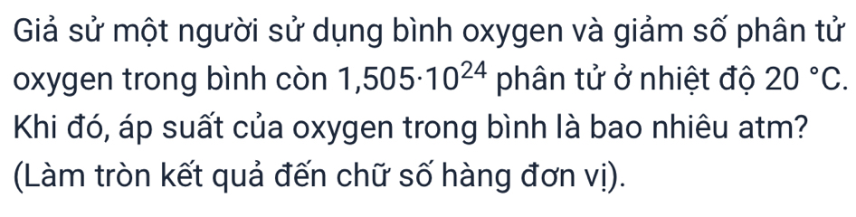 Giả sử một người sử dụng bình oxygen và giảm số phân tử 
oxygen trong bình còn 1,505· 10^(24) phân tử ở nhiệt độ 20°C. 
Khi đó, áp suất của oxygen trong bình là bao nhiêu atm? 
(Làm tròn kết quả đến chữ số hàng đơn vị).