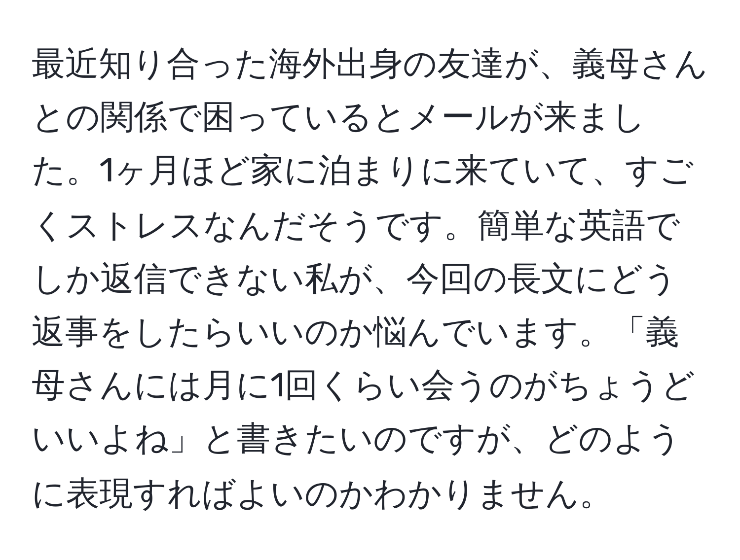 最近知り合った海外出身の友達が、義母さんとの関係で困っているとメールが来ました。1ヶ月ほど家に泊まりに来ていて、すごくストレスなんだそうです。簡単な英語でしか返信できない私が、今回の長文にどう返事をしたらいいのか悩んでいます。「義母さんには月に1回くらい会うのがちょうどいいよね」と書きたいのですが、どのように表現すればよいのかわかりません。