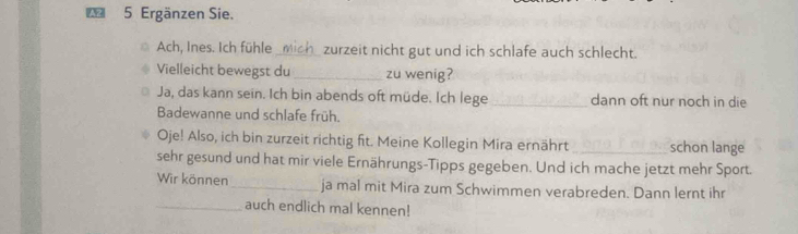 A2 5 Ergänzen Sie. 
Ach, Ines. Ich fühle _mich_ zurzeit nicht gut und ich schlafe auch schlecht. 
Vielleicht bewegst du _zu wenig? 
Ja, das kann sein. Ich bin abends oft müde. Ich lege _dann oft nur noch in die 
Badewanne und schlafe früh. 
Oje! Also, ich bin zurzeit richtig fit. Meine Kollegin Mira ernährt _schon lange 
sehr gesund und hat mir viele Ernährungs-Tipps gegeben. Und ich mache jetzt mehr Sport. 
Wir können _ja mal mit Mira zum Schwimmen verabreden. Dann lernt ihr 
_auch endlich mal kennen!