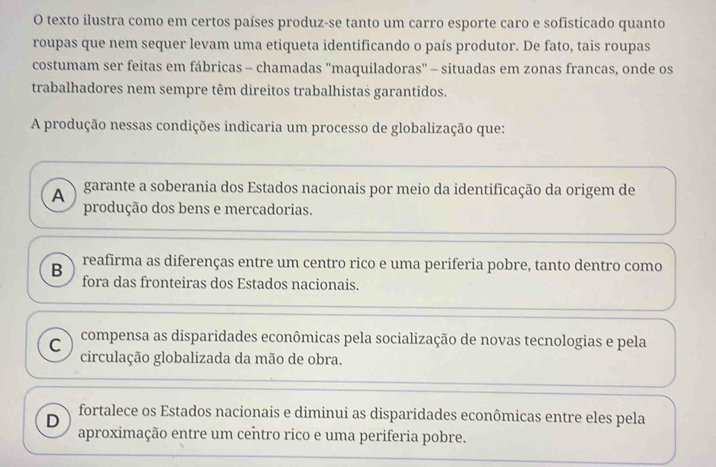 texto ilustra como em certos países produz-se tanto um carro esporte caro e sofisticado quanto
roupas que nem sequer levam uma etiqueta identificando o país produtor. De fato, tais roupas
costumam ser feitas em fábricas - chamadas ''maquiladoras'' - situadas em zonas francas, onde os
trabalhadores nem sempre têm direitos trabalhistas garantidos.
A produção nessas condições indicaria um processo de globalização que:
A garante a soberania dos Estados nacionais por meio da identificação da origem de
produção dos bens e mercadorias.
B reafirma as diferenças entre um centro rico e uma periferia pobre, tanto dentro como
fora das fronteiras dos Estados nacionais.
C compensa as disparidades econômicas pela socialização de novas tecnologias e pela
circulação globalizada da mão de obra.
D fortalece os Estados nacionais e diminui as disparidades econômicas entre eles pela
aproximação entre um centro rico e uma periferia pobre.