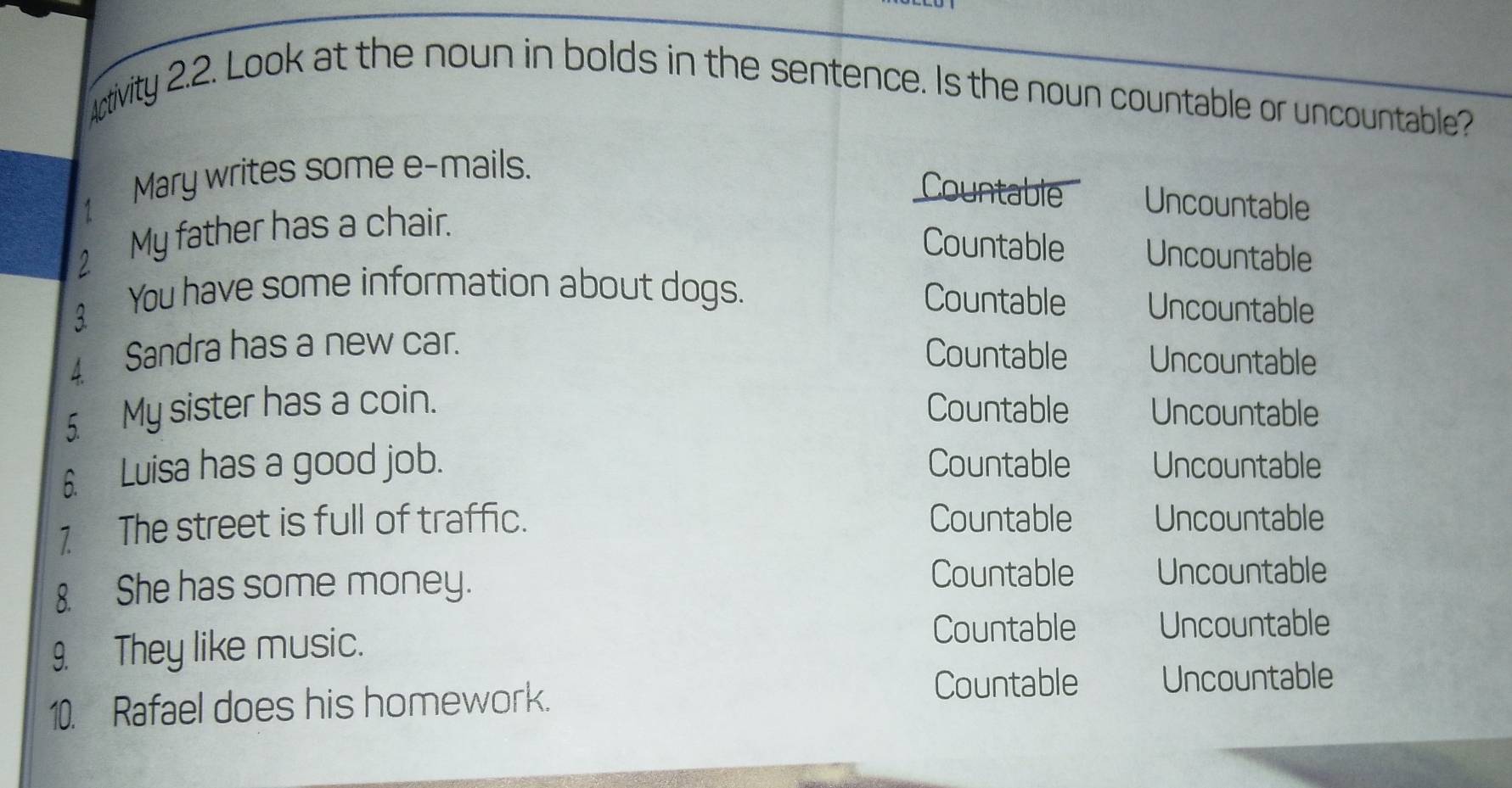 Activity 2.2. Look at the noun in bolds in the sentence. Is the noun countable or uncountable?
1 Mary writes some e-mails.
Countable Uncountable
2 My father has a chair.
Countable Uncountable
Countable
3₹ You have some information about dogs. Uncountable
4 Sandra has a new car.
Countable Uncountable
5 My sister has a coin. Countable Uncountable
6. Luisa has a good job. Countable Uncountable
7 The street is full of traffic. Countable Uncountable
8. She has some money.
Countable Uncountable
9. They like music.
Countable Uncountable
10. Rafael does his homework.
Countable Uncountable