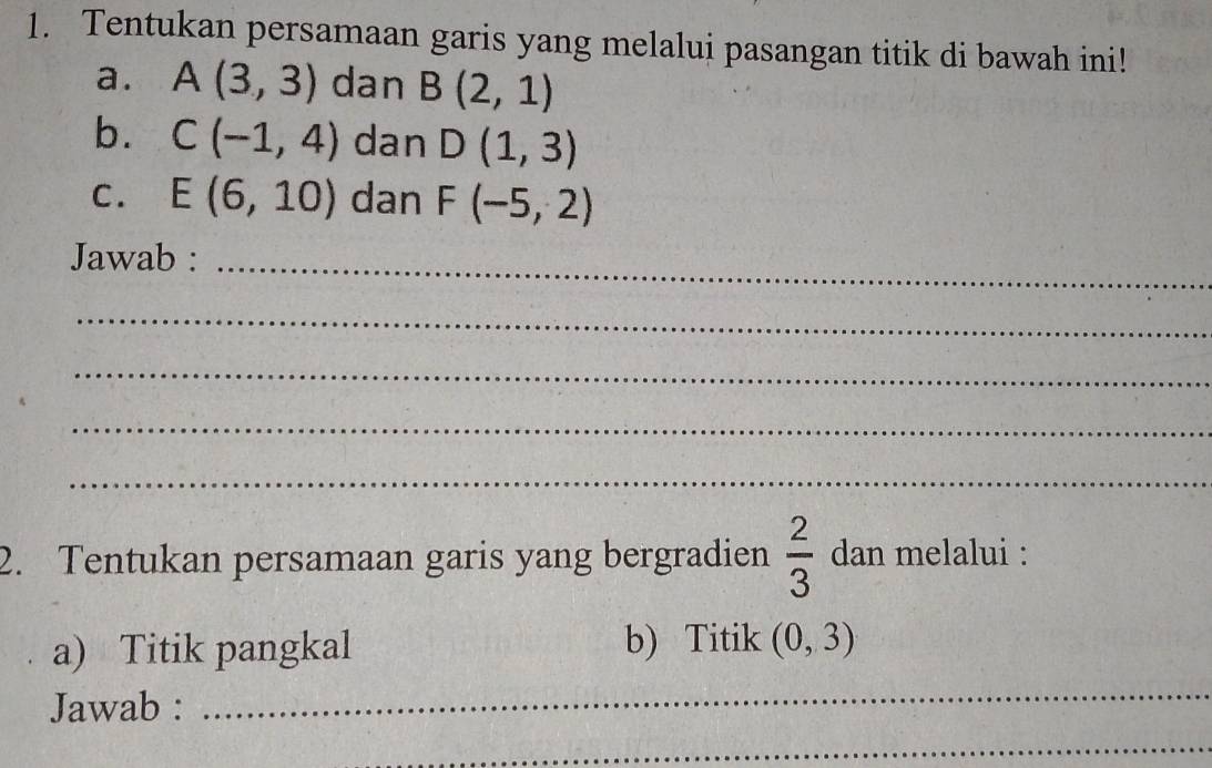 Tentukan persamaan garis yang melalui pasangan titik di bawah ini! 
a. A(3,3) dan B(2,1)
b. C(-1,4) dan D(1,3)
C. E(6,10) dan F(-5,2)
Jawab :_ 
_ 
_ 
_ 
_ 
2. Tentukan persamaan garis yang bergradien  2/3  dan melalui : 
a) Titik pangkal b) Titik (0,3)
Jawab : 
_ 
_