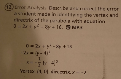 Error Analysis Describe and correct the error 
a student made in identifying the vertex and 
directrix of the parabola with equation
0=2x+y^2-8y+16. MP.3
0=2x+y^2-8y+16
-2x=(y-4)^2
x=- 1/2 (y-4)^2
Vertex: (4,0); directrix: x=-2