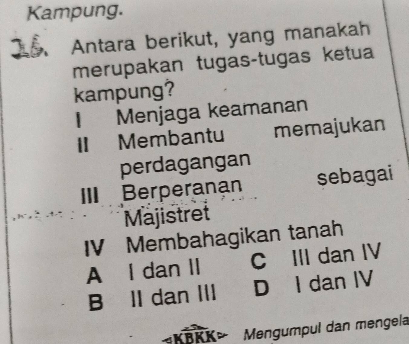 Kampung.
15. Antara berikut, yang manakah
merupakan tugas-tugas ketua
kampung?
I Menjaga keamanan
I Membantu memajukan
perdagangan
III Berperanan sebagai
Majistret
IV Membahagikan tanah
A I dan II C III dan IV
B II dan III D I dan IV
KBKK Mengumpul dan mengela